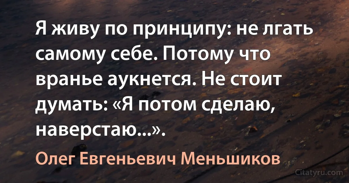 Я живу по принципу: не лгать самому себе. Потому что вранье аукнется. Не стоит думать: «Я потом сделаю, наверстаю...». (Олег Евгеньевич Меньшиков)