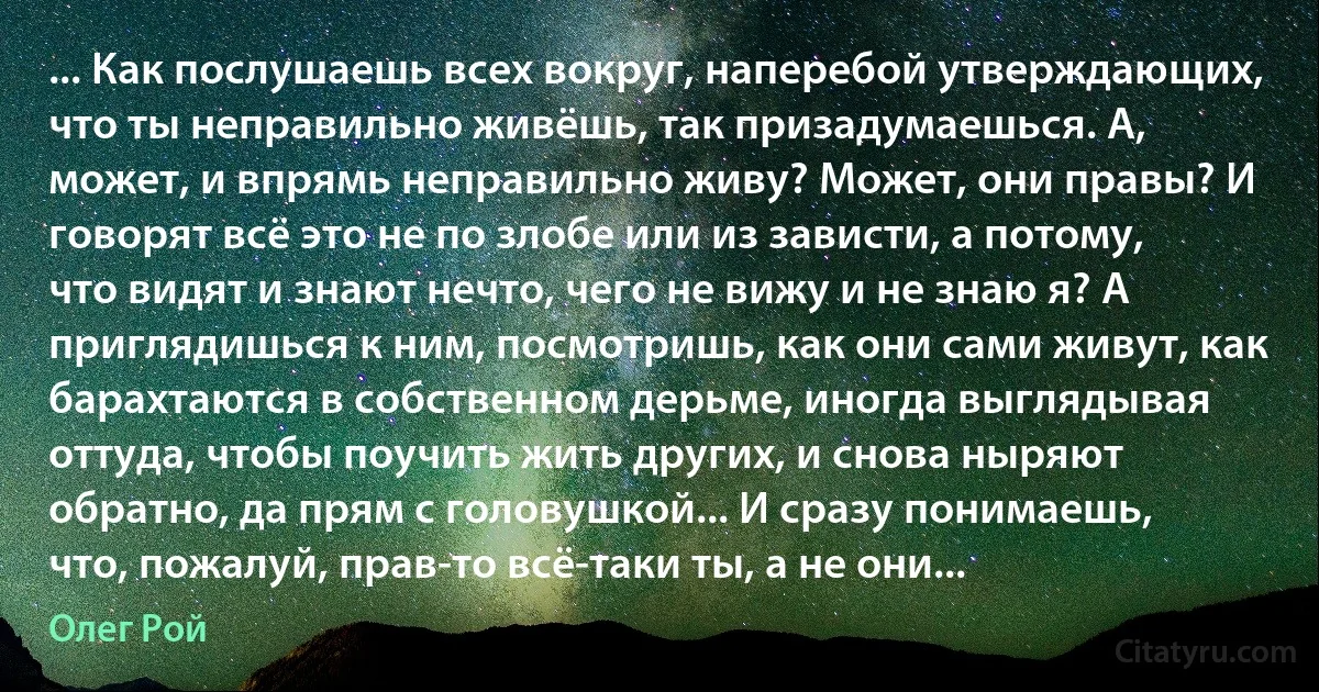 ... Как послушаешь всех вокруг, наперебой утверждающих, что ты неправильно живёшь, так призадумаешься. А, может, и впрямь неправильно живу? Может, они правы? И говорят всё это не по злобе или из зависти, а потому, что видят и знают нечто, чего не вижу и не знаю я? А приглядишься к ним, посмотришь, как они сами живут, как барахтаются в собственном дерьме, иногда выглядывая оттуда, чтобы поучить жить других, и снова ныряют обратно, да прям с головушкой... И сразу понимаешь, что, пожалуй, прав-то всё-таки ты, а не они... (Олег Рой)