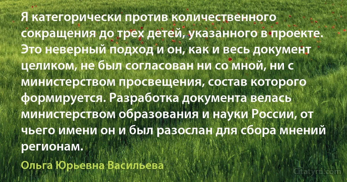 Я категорически против количественного сокращения до трех детей, указанного в проекте. Это неверный подход и он, как и весь документ целиком, не был согласован ни со мной, ни с министерством просвещения, состав которого формируется. Разработка документа велась министерством образования и науки России, от чьего имени он и был разослан для сбора мнений регионам. (Ольга Юрьевна Васильева)