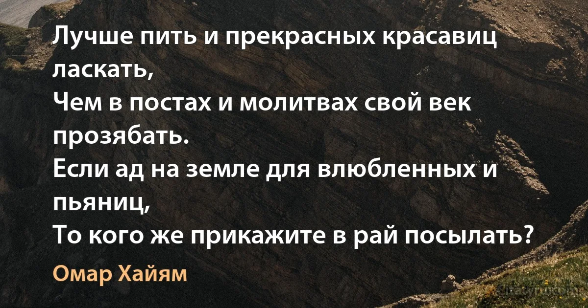 Лучше пить и прекрасных красавиц ласкать,
Чем в постах и молитвах свой век прозябать.
Если ад на земле для влюбленных и пьяниц,
То кого же прикажите в рай посылать? (Омар Хайям)