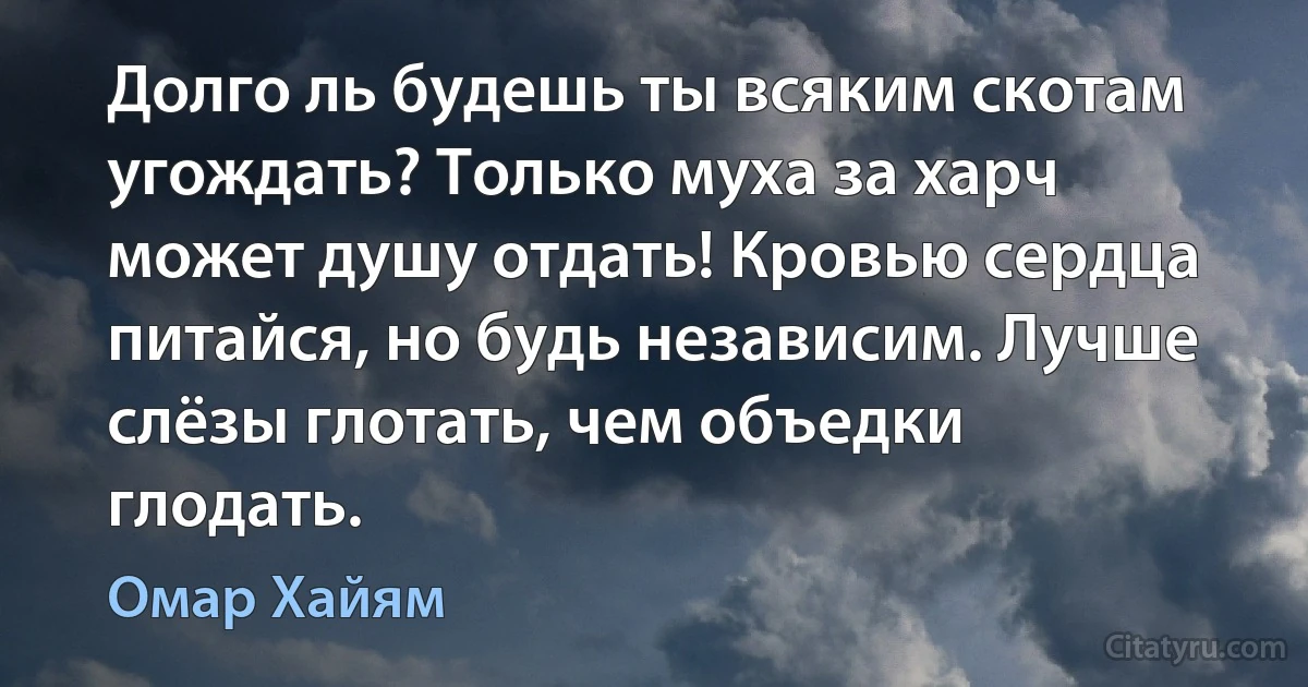 Долго ль будешь ты всяким скотам угождать? Только муха за харч может душу отдать! Кровью сердца питайся, но будь независим. Лучше слёзы глотать, чем объедки глодать. (Омар Хайям)