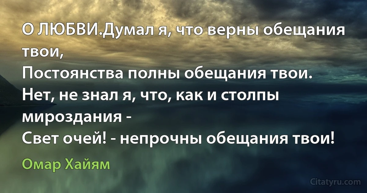 О ЛЮБВИ.Думал я, что верны обещания твои,
Постоянства полны обещания твои.
Нет, не знал я, что, как и столпы мироздания -
Свет очей! - непрочны обещания твои! (Омар Хайям)