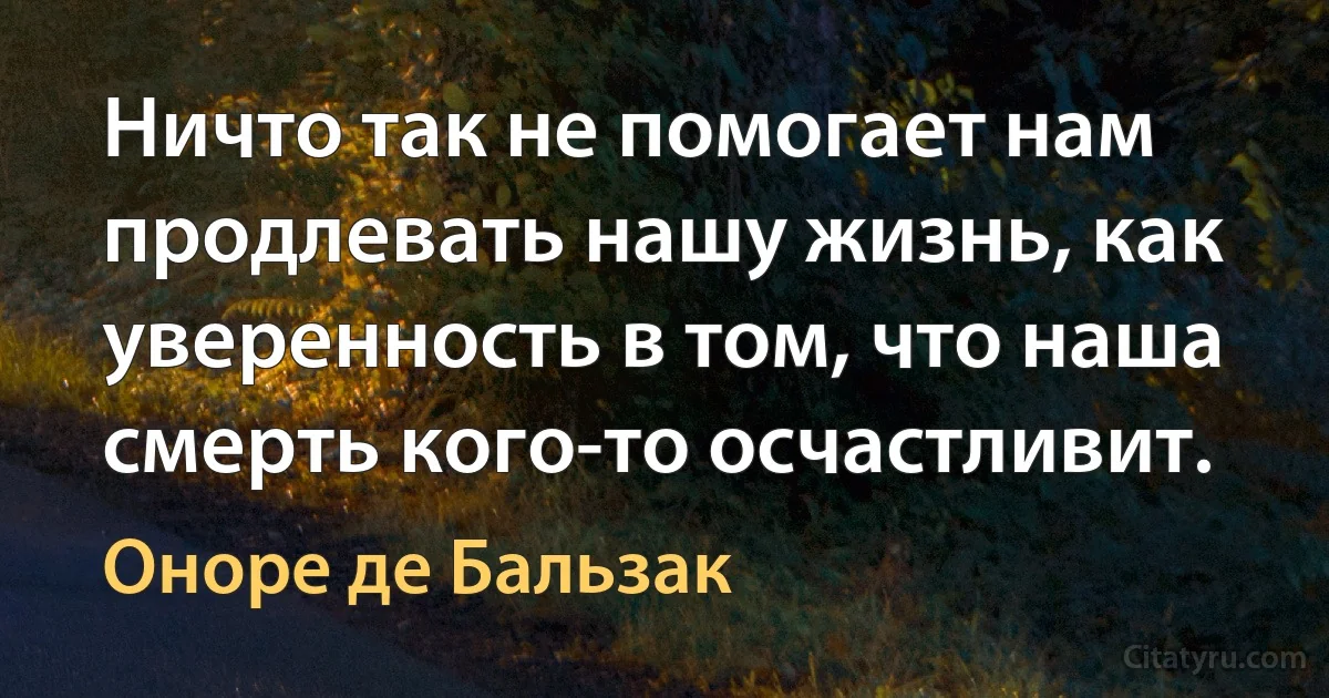 Ничто так не помогает нам продлевать нашу жизнь, как уверенность в том, что наша смерть кого-то осчастливит. (Оноре де Бальзак)