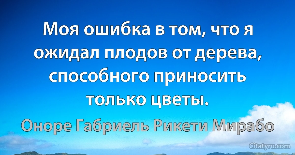 Моя ошибка в том, что я ожидал плодов от дерева, способного приносить только цветы. (Оноре Габриель Рикети Мирабо)