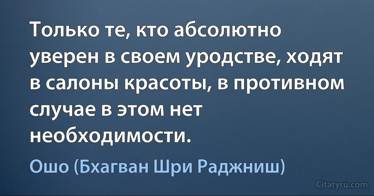 Только те, кто абсолютно уверен в своем уродстве, ходят в салоны красоты, в противном случае в этом нет необходимости. (Ошо (Бхагван Шри Раджниш))