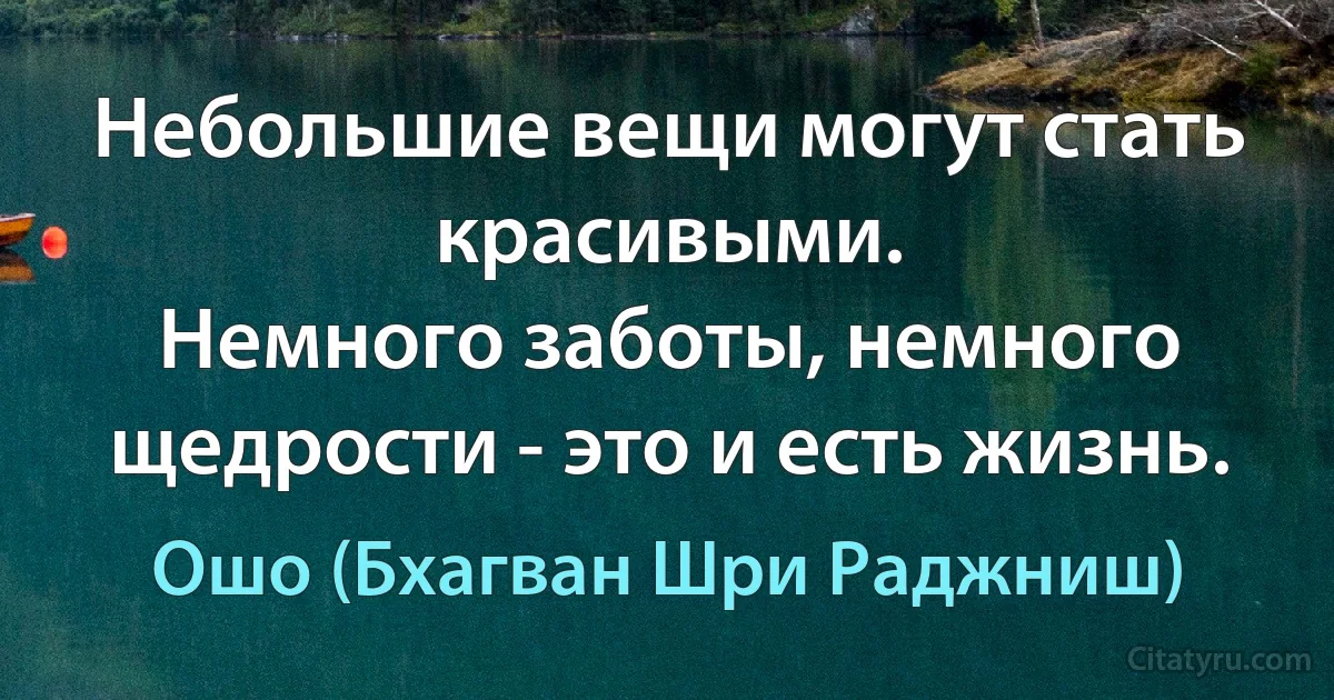 Небольшие вещи могут стать красивыми.
Немного заботы, немного щедрости - это и есть жизнь. (Ошо (Бхагван Шри Раджниш))