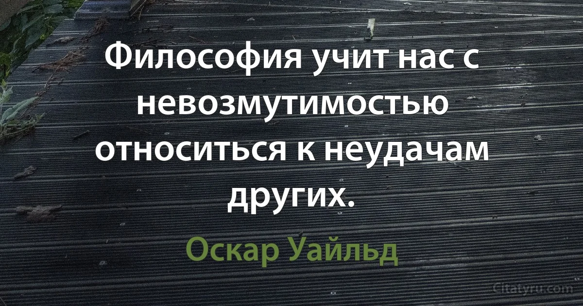 Философия учит нас с невозмутимостью относиться к неудачам других. (Оскар Уайльд)