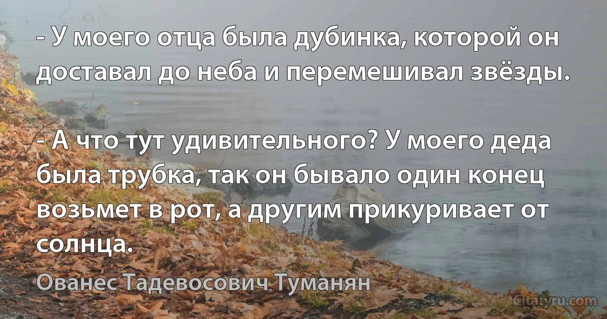 - У моего отца была дубинка, которой он доставал до неба и перемешивал звёзды.

- А что тут удивительного? У моего деда была трубка, так он бывало один конец возьмет в рот, а другим прикуривает от солнца. (Ованес Тадевосович Туманян)