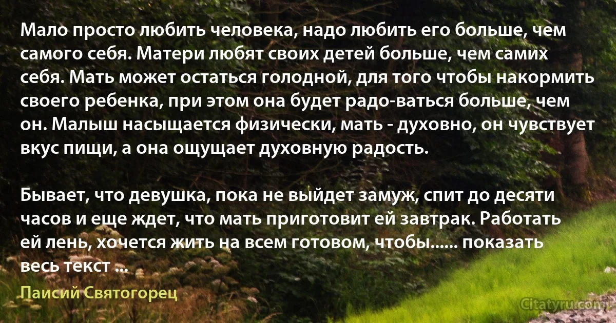 Мало просто любить человека, надо любить его больше, чем самого себя. Матери любят своих детей больше, чем самих себя. Мать может остаться голодной, для того чтобы накормить своего ребенка, при этом она будет радо-ваться больше, чем он. Малыш насыщается физически, мать - духовно, он чувствует вкус пищи, а она ощущает духовную радость.

Бывает, что девушка, пока не выйдет замуж, спит до десяти часов и еще ждет, что мать приготовит ей завтрак. Работать ей лень, хочется жить на всем готовом, чтобы...... показать весь текст ... (Паисий Святогорец)