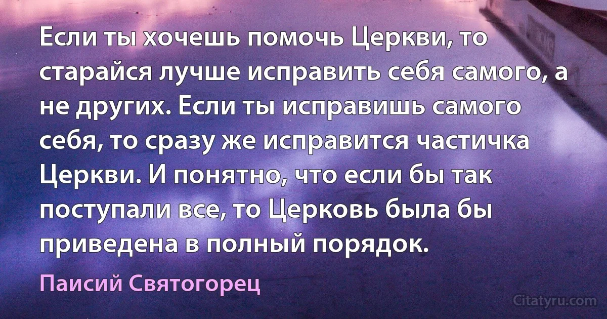 Если ты хочешь помочь Церкви, то старайся лучше исправить себя самого, а не других. Если ты исправишь самого себя, то сразу же исправится частичка Церкви. И понятно, что если бы так поступали все, то Церковь была бы приведена в полный порядок. (Паисий Святогорец)