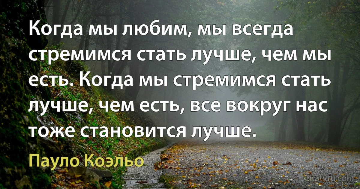 Когда мы любим, мы всегда стремимся стать лучше, чем мы есть. Когда мы стремимся стать лучше, чем есть, все вокруг нас тоже становится лучше. (Пауло Коэльо)