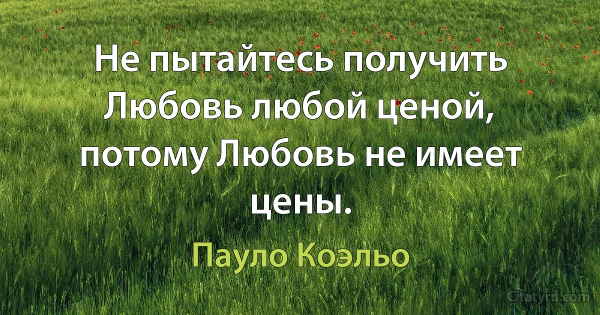 Не пытайтесь получить Любовь любой ценой, потому Любовь не имеет цены. (Пауло Коэльо)