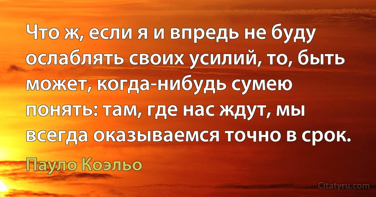 Что ж, если я и впредь не буду ослаблять своих усилий, то, быть может, когда-нибудь сумею понять: там, где нас ждут, мы всегда оказываемся точно в срок. (Пауло Коэльо)