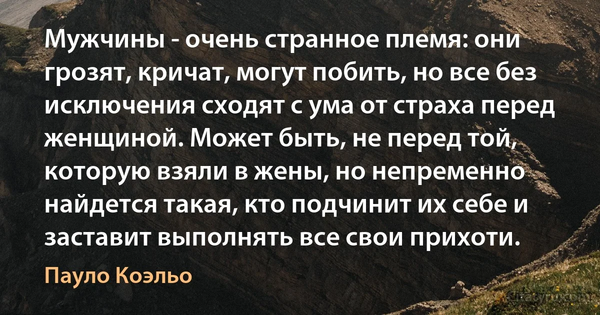 Мужчины - очень странное племя: они грозят, кричат, могут побить, но все без исключения сходят с ума от страха перед женщиной. Может быть, не перед той, которую взяли в жены, но непременно найдется такая, кто подчинит их себе и заставит выполнять все свои прихоти. (Пауло Коэльо)