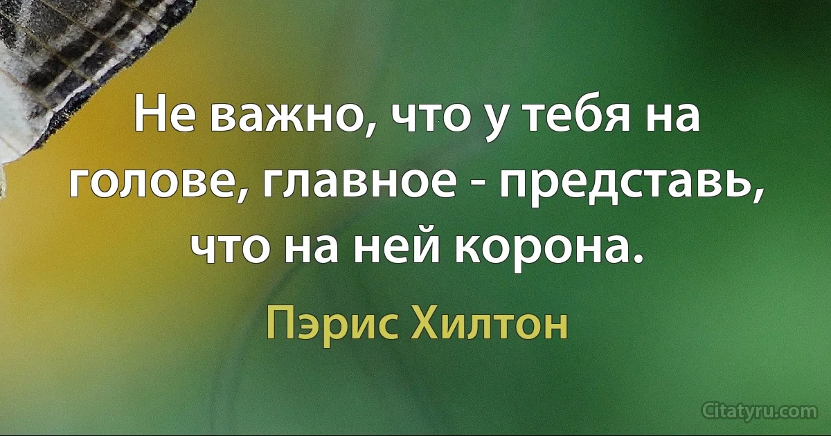 Не важно, что у тебя на голове, главное - представь, что на ней корона. (Пэрис Хилтон)