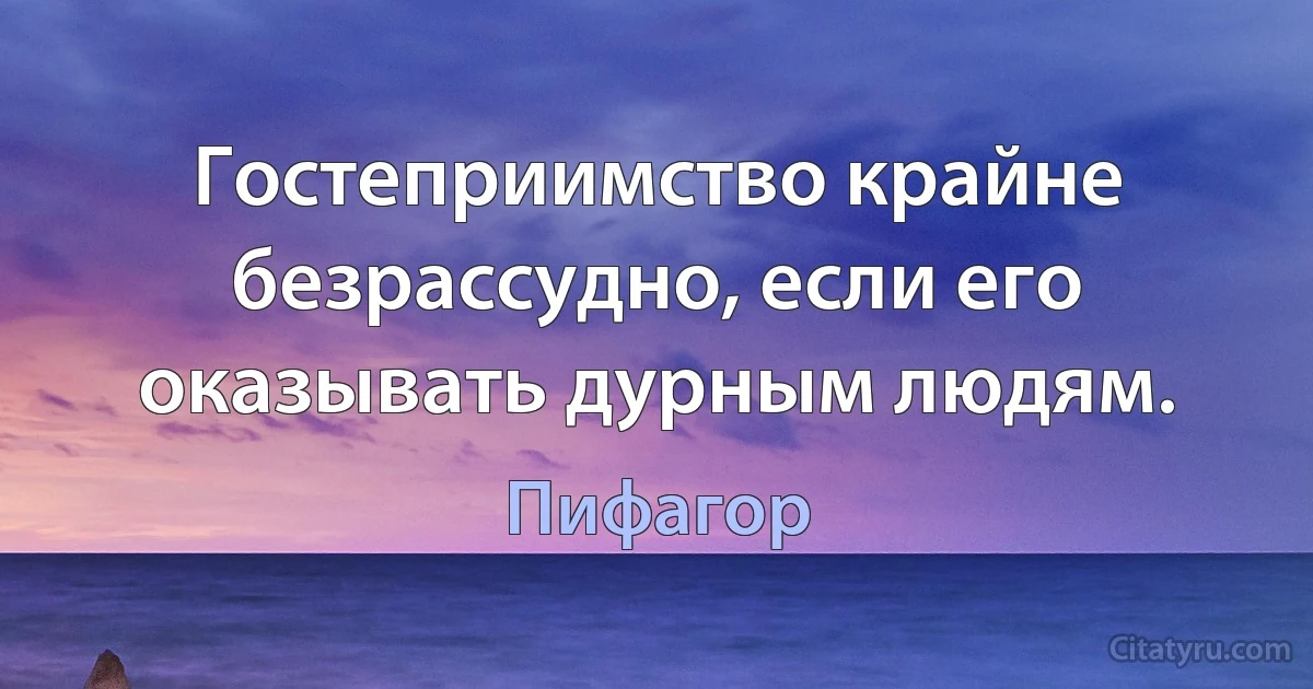 Гостеприимство крайне безрассудно, если его оказывать дурным людям. (Пифагор)