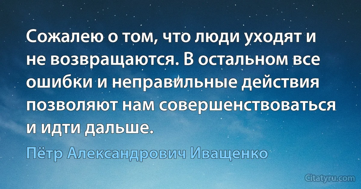 Сожалею о том, что люди уходят и не возвращаются. В остальном все ошибки и неправильные действия позволяют нам совершенствоваться и идти дальше. (Пётр Александрович Иващенко)