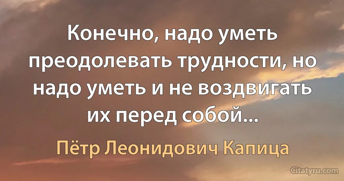 Конечно, надо уметь преодолевать трудности, но надо уметь и не воздвигать их перед собой... (Пётр Леонидович Капица)