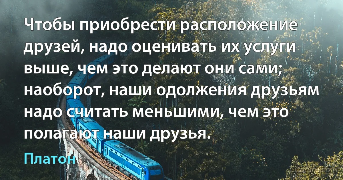 Чтобы приобрести расположение друзей, надо оценивать их услуги выше, чем это делают они сами; наоборот, наши одолжения друзьям надо считать меньшими, чем это полагают наши друзья. (Платон)