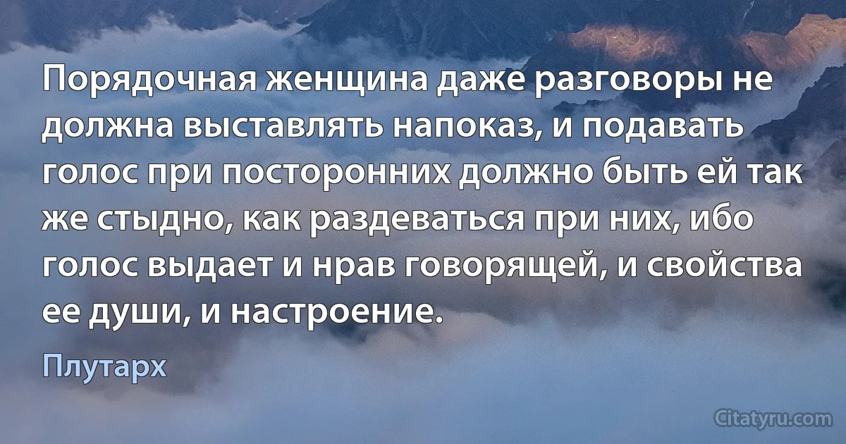 Порядочная женщина даже разговоры не должна выставлять напоказ, и подавать голос при посторонних должно быть ей так же стыдно, как раздеваться при них, ибо голос выдает и нрав говорящей, и свойства ее души, и настроение. (Плутарх)