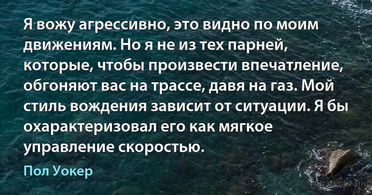 Я вожу агрессивно, это видно по моим движениям. Но я не из тех парней, которые, чтобы произвести впечатление, обгоняют вас на трассе, давя на газ. Мой стиль вождения зависит от ситуации. Я бы охарактеризовал его как мягкое управление скоростью. (Пол Уокер)