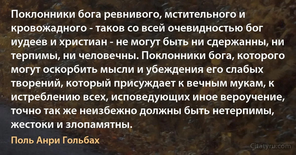 Поклонники бога ревнивого, мстительного и кровожадного - таков со всей очевидностью бог иудеев и христиан - не могут быть ни сдержанны, ни терпимы, ни человечны. Поклонники бога, которого могут оскорбить мысли и убеждения его слабых творений, который присуждает к вечным мукам, к истреблению всех, исповедующих иное вероучение, точно так же неизбежно должны быть нетерпимы, жестоки и злопамятны. (Поль Анри Гольбах)