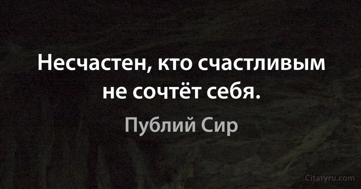 Несчастен, кто счастливым не сочтёт себя. (Публий Сир)