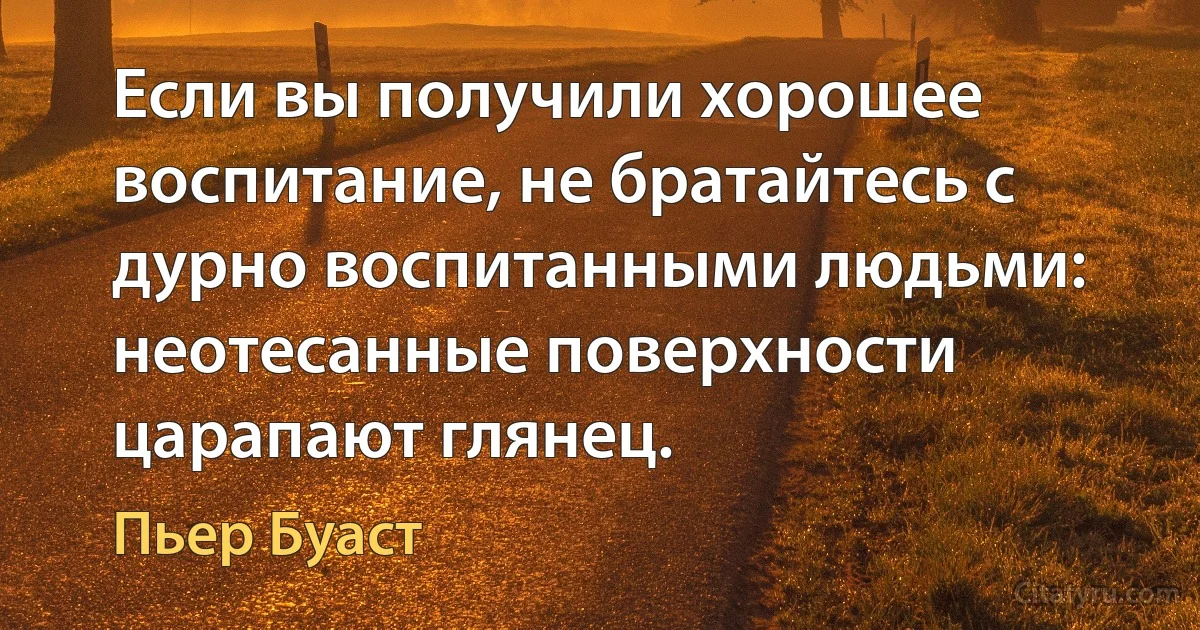 Если вы получили хорошее воспитание, не братайтесь с дурно воспитанными людьми: неотесанные поверхности царапают глянец. (Пьер Буаст)