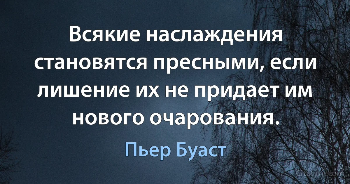 Всякие наслаждения становятся пресными, если лишение их не придает им нового очарования. (Пьер Буаст)