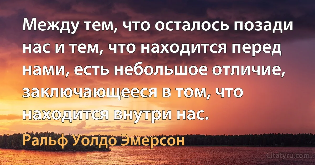 Между тем, что осталось позади нас и тем, что находится перед нами, есть небольшое отличие, заключающееся в том, что находится внутри нас. (Ральф Уолдо Эмерсон)