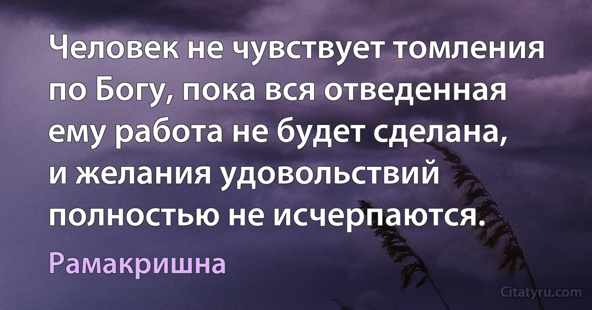 Человек не чувствует томления по Богу, пока вся отведенная ему работа не будет сделана, и желания удовольствий полностью не исчерпаются. (Рамакришна)