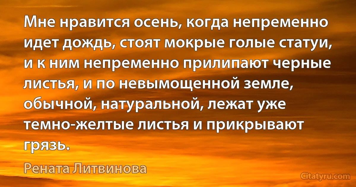 Мне нравится осень, когда непременно идет дождь, стоят мокрые голые статуи, и к ним непременно прилипают черные листья, и по невымощенной земле, обычной, натуральной, лежат уже темно-желтые листья и прикрывают грязь. (Рената Литвинова)