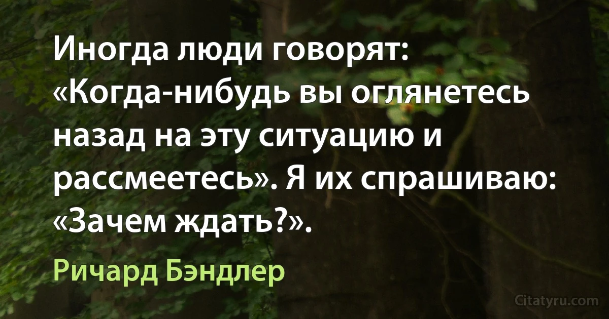 Иногда люди говорят: «Когда-нибудь вы оглянетесь назад на эту ситуацию и рассмеетесь». Я их спрашиваю: «Зачем ждать?». (Ричард Бэндлер)