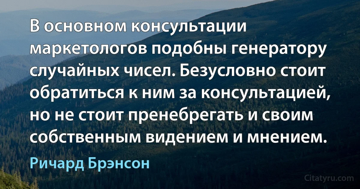 В основном консультации маркетологов подобны генератору случайных чисел. Безусловно стоит обратиться к ним за консультацией, но не стоит пренебрегать и своим собственным видением и мнением. (Ричард Брэнсон)