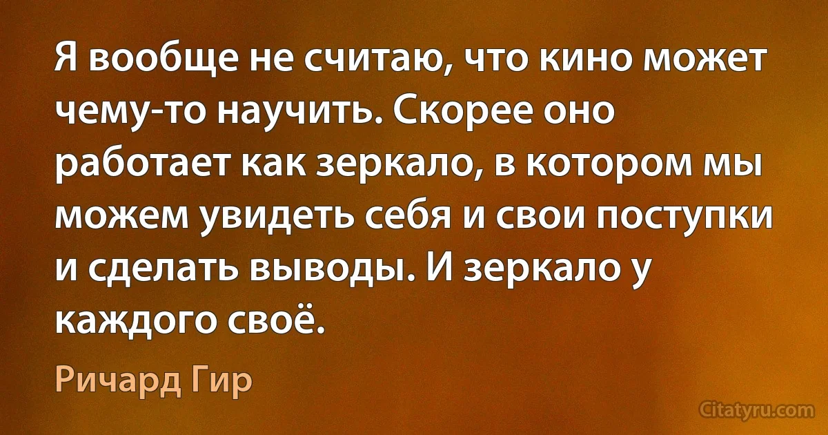 Я вообще не считаю, что кино может чему-то научить. Скорее оно работает как зеркало, в котором мы можем увидеть себя и свои поступки и сделать выводы. И зеркало у каждого своё. (Ричард Гир)