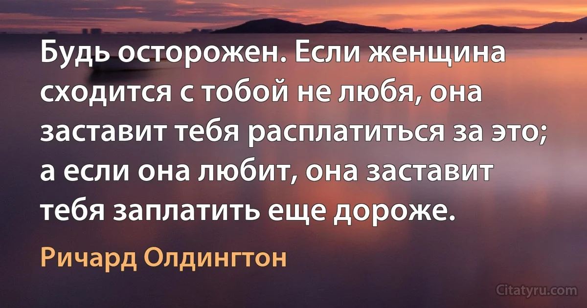 Будь осторожен. Если женщина сходится с тобой не любя, она заставит тебя расплатиться за это; а если она любит, она заставит тебя заплатить еще дороже. (Ричард Олдингтон)