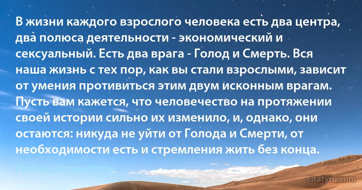 В жизни каждого взрослого человека есть два центра, два полюса деятельности - экономический и сексуальный. Есть два врага - Голод и Смерть. Вся наша жизнь с тех пор, как вы стали взрослыми, зависит от умения противиться этим двум исконным врагам. Пусть вам кажется, что человечество на протяжении своей истории сильно их изменило, и, однако, они остаются: никуда не уйти от Голода и Смерти, от необходимости есть и стремления жить без конца. (Ричард Олдингтон)