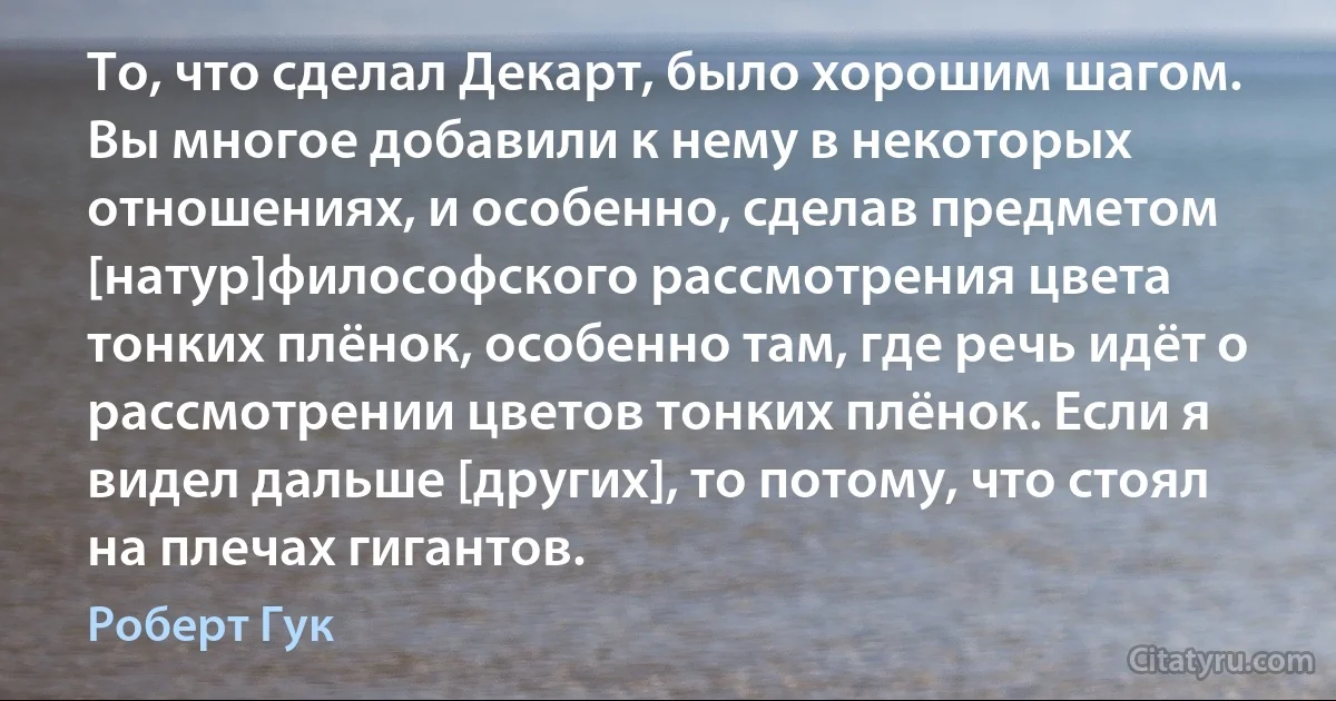 То, что сделал Декарт, было хорошим шагом. Вы многое добавили к нему в некоторых отношениях, и особенно, сделав предметом [натур]философского рассмотрения цвета тонких плёнок, особенно там, где речь идёт о рассмотрении цветов тонких плёнок. Если я видел дальше [других], то потому, что стоял на плечах гигантов. (Роберт Гук)