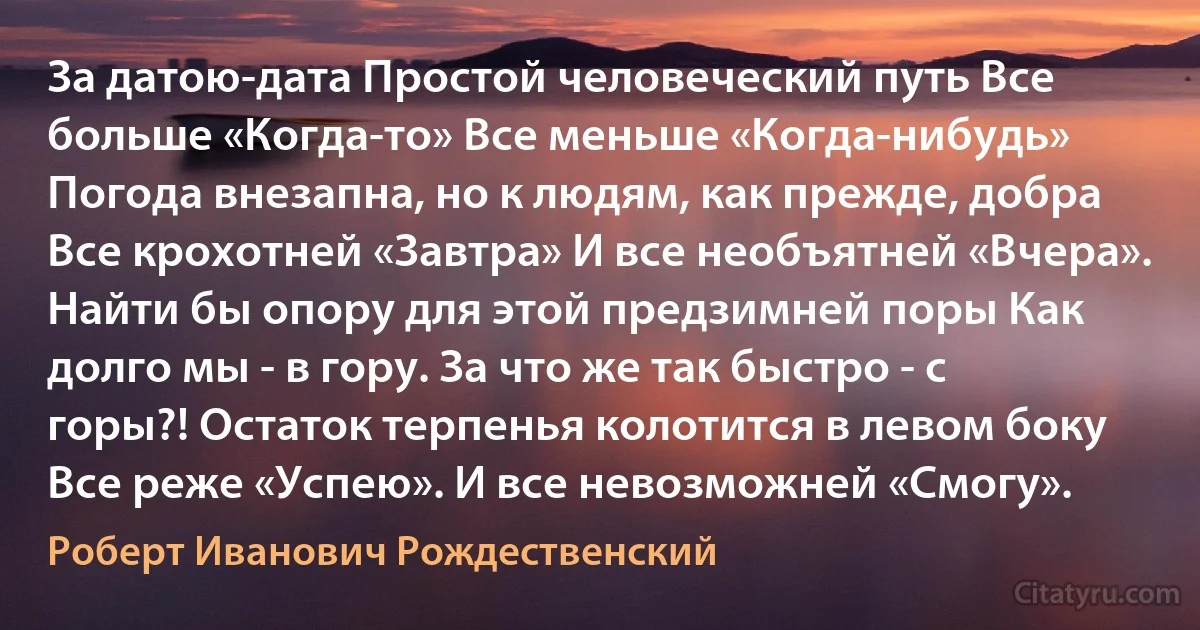 За датою-дата Простой человеческий путь Все больше «Когда-то» Все меньше «Когда-нибудь» Погода внезапна, но к людям, как прежде, добра Все крохотней «Завтра» И все необъятней «Вчера». Найти бы опору для этой предзимней поры Как долго мы - в гору. За что же так быстро - с горы?! Остаток терпенья колотится в левом боку Все реже «Успею». И все невозможней «Смогу». (Роберт Иванович Рождественский)