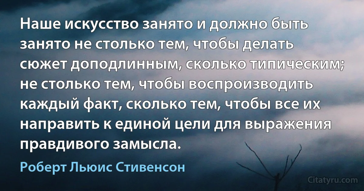 Наше искусство занято и должно быть занято не столько тем, чтобы делать сюжет доподлинным, сколько типическим; не столько тем, чтобы воспроизводить каждый факт, сколько тем, чтобы все их направить к единой цели для выражения правдивого замысла. (Роберт Льюис Стивенсон)