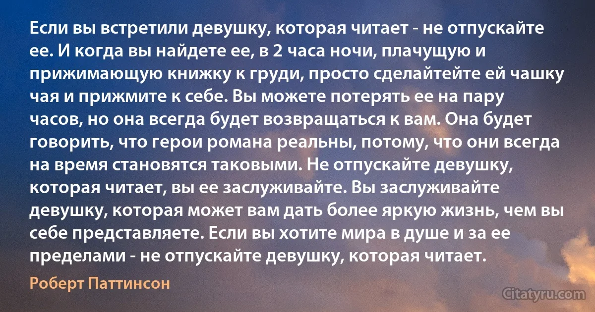 Если вы встретили девушку, которая читает - не отпускайте ее. И когда вы найдете ее, в 2 часа ночи, плачущую и прижимающую книжку к груди, просто сделайтейте ей чашку чая и прижмите к себе. Вы можете потерять ее на пару часов, но она всегда будет возвращаться к вам. Она будет говорить, что герои романа реальны, потому, что они всегда на время становятся таковыми. Не отпускайте девушку, которая читает, вы ее заслуживайте. Вы заслуживайте девушку, которая может вам дать более яркую жизнь, чем вы себе представляете. Если вы хотите мира в душе и за ее пределами - не отпускайте девушку, которая читает. (Роберт Паттинсон)