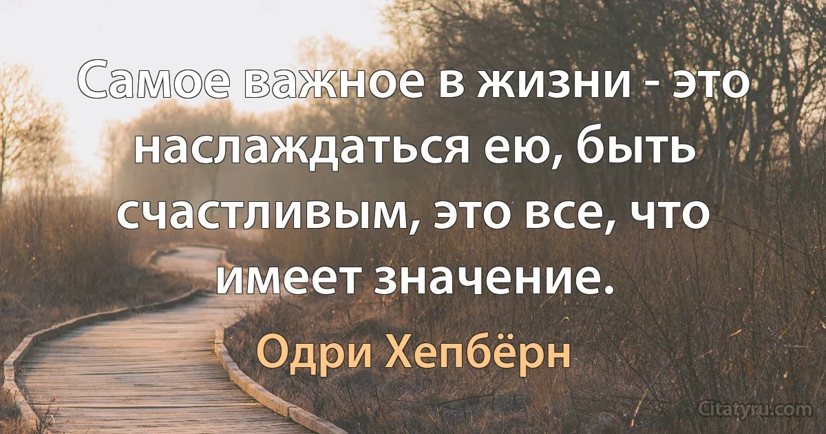 Самое важное в жизни - это наслаждаться ею, быть счастливым, это все, что имеет значение. (Одри Хепбёрн)
