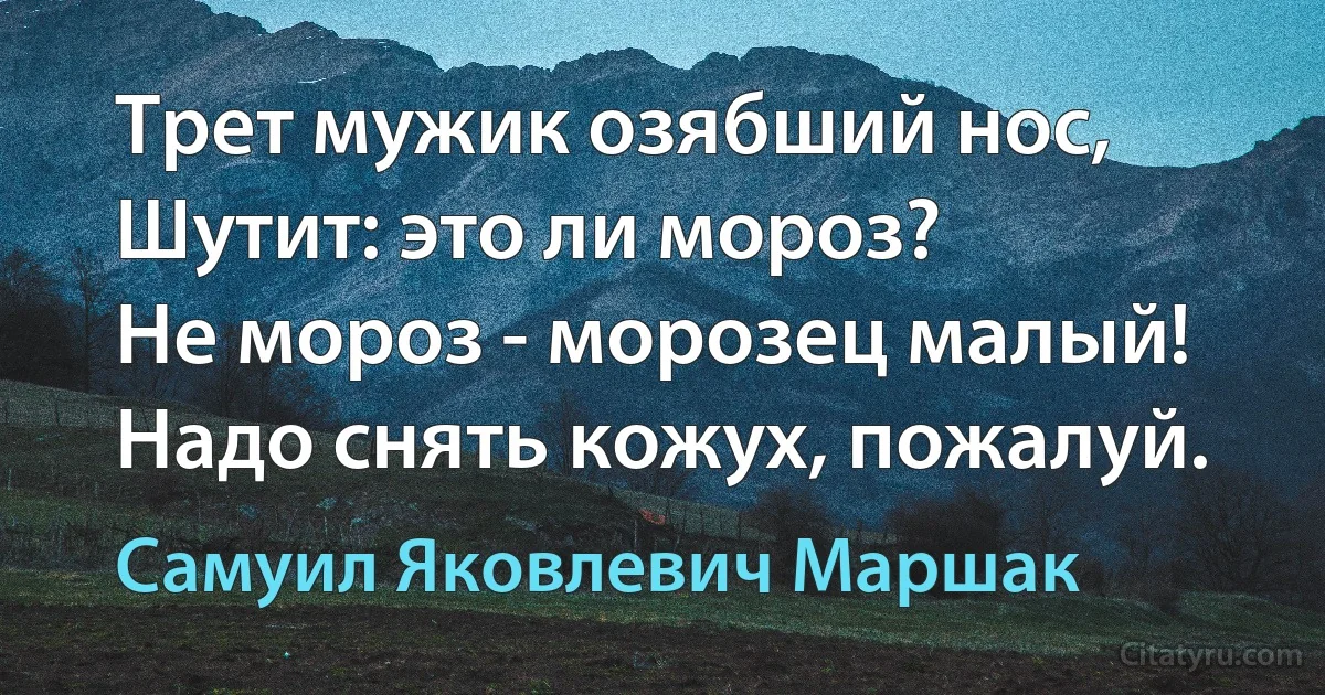 Трет мужик озябший нос,
Шутит: это ли мороз?
Не мороз - морозец малый!
Надо снять кожух, пожалуй. (Самуил Яковлевич Маршак)