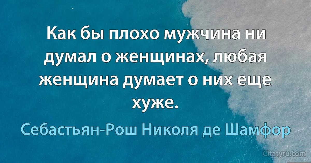 Как бы плохо мужчина ни думал о женщинах, любая женщина думает о них еще хуже. (Себастьян-Рош Николя де Шамфор)