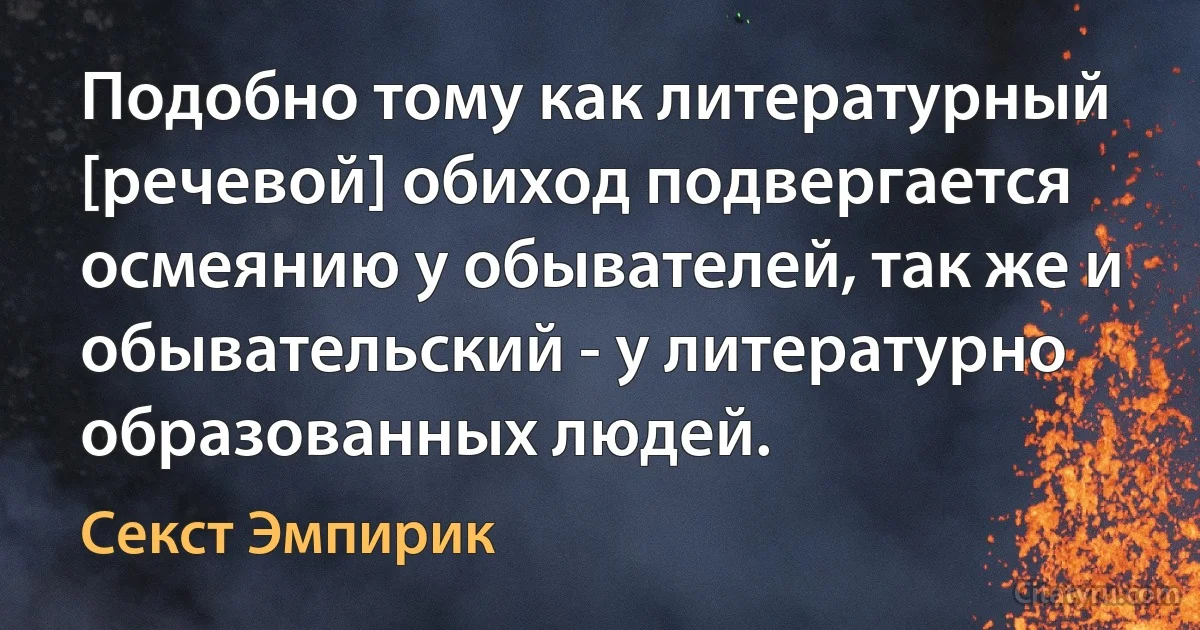 Подобно тому как литературный [речевой] обиход подвергается осмеянию у обывателей, так же и обывательский - у литературно образованных людей. (Секст Эмпирик)