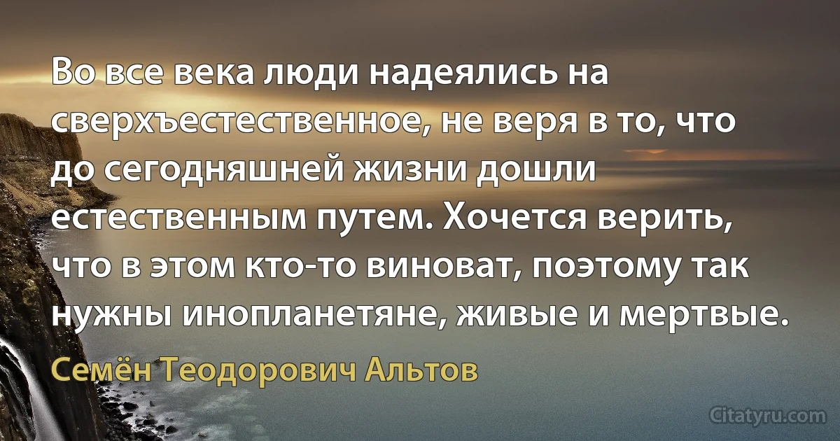 Во все века люди надеялись на сверхъестественное, не веря в то, что до сегодняшней жизни дошли естественным путем. Хочется верить, что в этом кто-то виноват, поэтому так нужны инопланетяне, живые и мертвые. (Семён Теодорович Альтов)