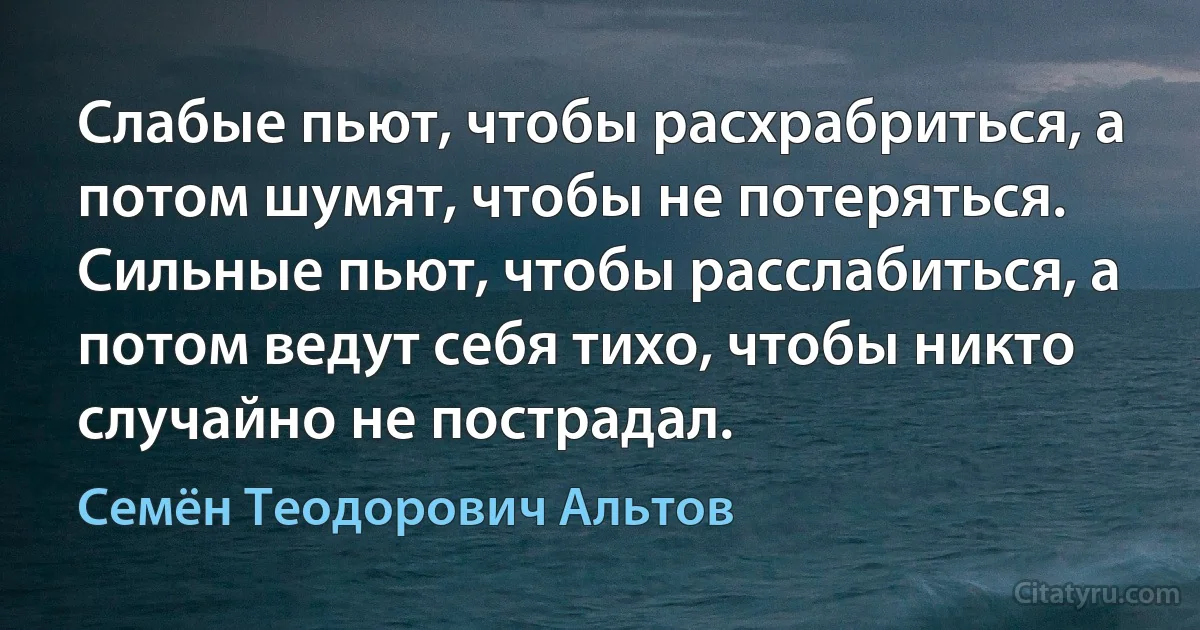 Слабые пьют, чтобы расхрабриться, а потом шумят, чтобы не потеряться. Сильные пьют, чтобы расслабиться, а потом ведут себя тихо, чтобы никто случайно не пострадал. (Семён Теодорович Альтов)