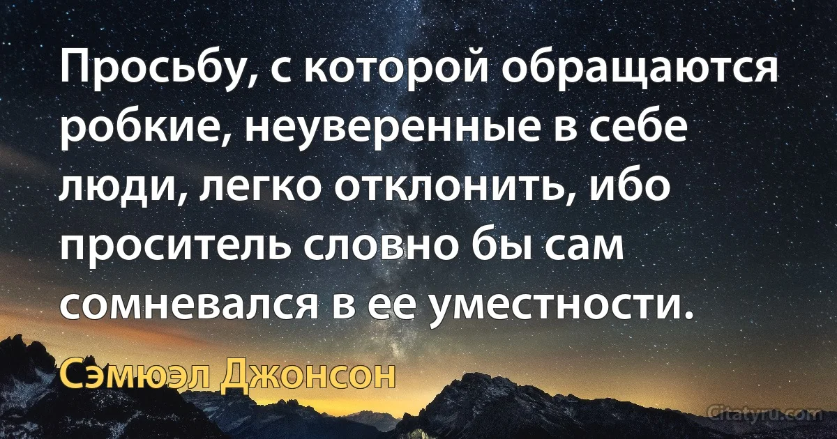 Просьбу, с которой обращаются робкие, неуверенные в себе люди, легко отклонить, ибо проситель словно бы сам сомневался в ее уместности. (Сэмюэл Джонсон)