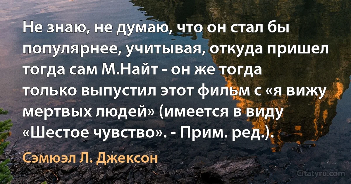 Не знаю, не думаю, что он стал бы популярнее, учитывая, откуда пришел тогда сам М.Найт - он же тогда только выпустил этот фильм с «я вижу мертвых людей» (имеется в виду «Шестое чувство». - Прим. ред.). (Сэмюэл Л. Джексон)