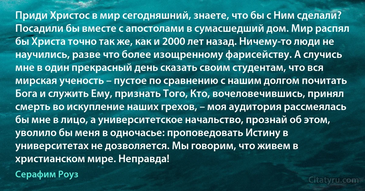 Приди Христос в мир сегодняшний, знаете, что бы с Ним сделали? Посадили бы вместе с апостолами в сумасшедший дом. Мир распял бы Христа точно так же, как и 2000 лет назад. Ничему-то люди не научились, разве что более изощренному фарисейству. А случись мне в один прекрасный день сказать своим студентам, что вся мирская ученость – пустое по сравнению с нашим долгом почитать Бога и служить Ему, признать Того, Кто, вочеловечившись, принял смерть во искупление наших грехов, – моя аудитория рассмеялась бы мне в лицо, а университетское начальство, прознай об этом, уволило бы меня в одночасье: проповедовать Истину в университетах не дозволяется. Мы говорим, что живем в христианском мире. Неправда! (Серафим Роуз)